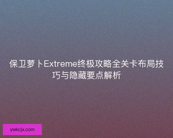 保卫萝卜Extreme终极攻略全关卡布局技巧与隐藏要点解析