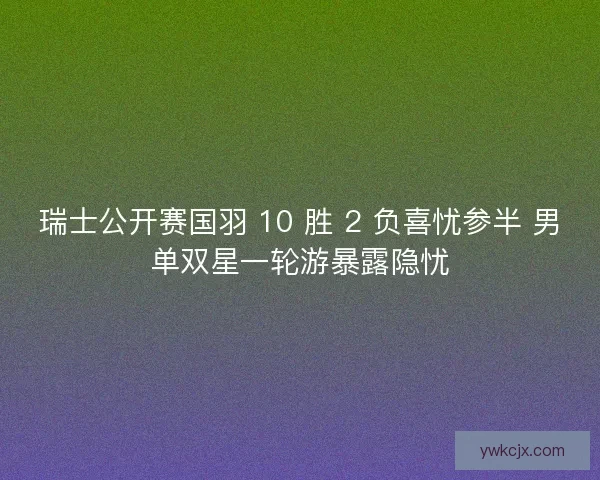 瑞士公开赛国羽 10 胜 2 负喜忧参半 男单双星一轮游暴露隐忧