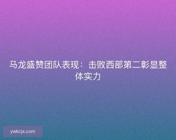 马龙盛赞团队表现：击败西部第二彰显整体实力