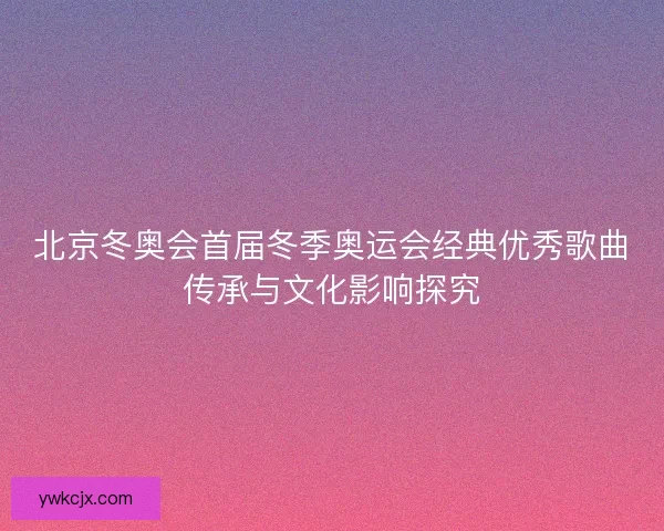 北京冬奥会首届冬季奥运会经典优秀歌曲传承与文化影响探究
