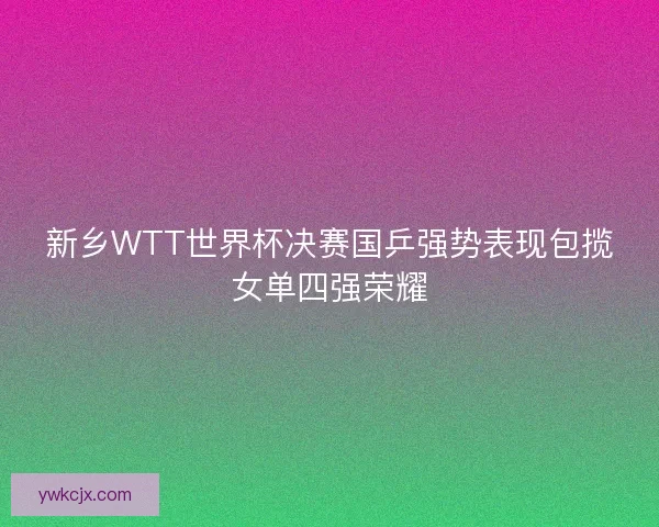 新乡WTT世界杯决赛国乒强势表现包揽女单四强荣耀
