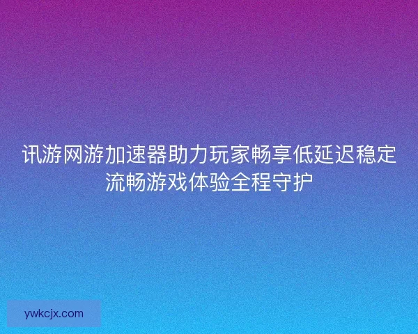 讯游网游加速器助力玩家畅享低延迟稳定流畅游戏体验全程守护