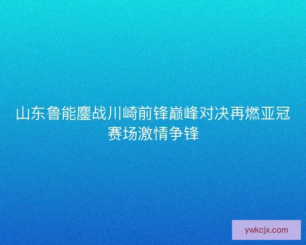 山东鲁能鏖战川崎前锋巅峰对决再燃亚冠赛场激情争锋