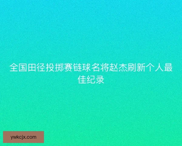 全国田径投掷赛链球名将赵杰刷新个人最佳纪录