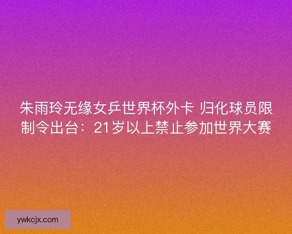 朱雨玲无缘女乒世界杯外卡 归化球员限制令出台：21岁以上禁止参加世界大赛