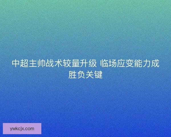 中超主帅战术较量升级 临场应变能力成胜负关键 中超主帅战术较量升级 临场应变能力成胜负关键