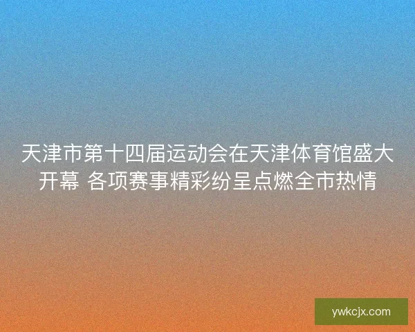 天津市第十四届运动会在天津体育馆盛大开幕 各项赛事精彩纷呈点燃全市热情 天津市第十四届运动会在天津体育馆盛大开幕 各项赛事精彩纷呈点燃全市热情