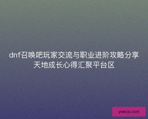 dnf召唤吧玩家交流与职业进阶攻略分享天地成长心得汇聚平台区 dnf召唤吧玩家交流与职业进阶攻略分享天地成长心得汇聚平台区
