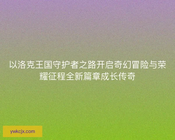 以洛克王国守护者之路开启奇幻冒险与荣耀征程全新篇章成长传奇