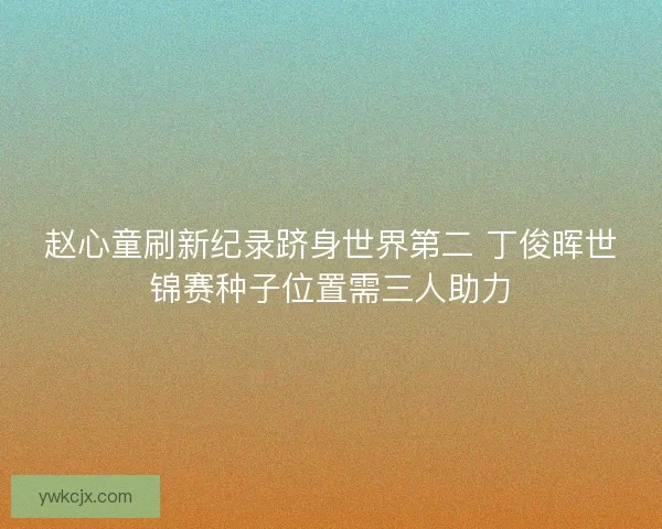 赵心童刷新纪录跻身世界第二 丁俊晖世锦赛种子位置需三人助力 赵心童刷新纪录跻身世界第二 丁俊晖世锦赛种子位置需三人助力