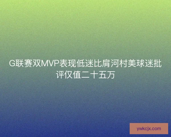 G联赛双MVP表现低迷比肩河村美球迷批评仅值二十五万 G联赛双MVP表现低迷比肩河村美球迷批评仅值二十五万