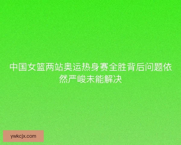中国女篮两站奥运热身赛全胜背后问题依然严峻未能解决 中国女篮两站奥运热身赛全胜背后问题依然严峻未能解决