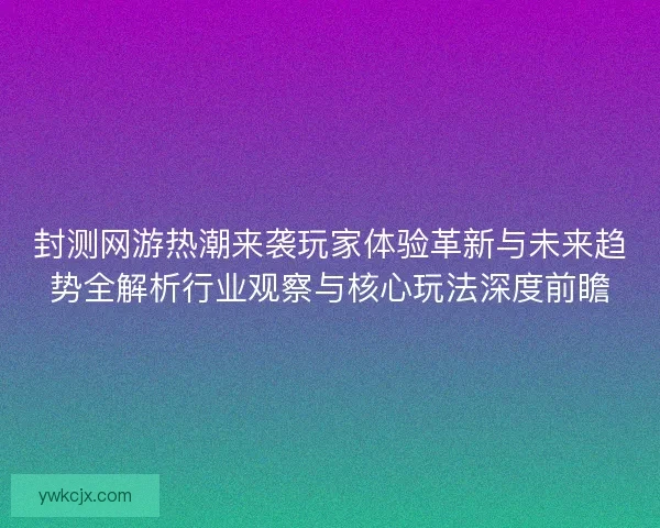 封测网游热潮来袭玩家体验革新与未来趋势全解析行业观察与核心玩法深度前瞻 封测网游热潮来袭玩家体验革新与未来趋势全解析行业观察与核心玩法深度前瞻