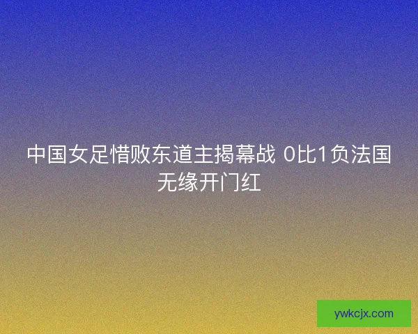 中国女足惜败东道主揭幕战 0比1负法国无缘开门红