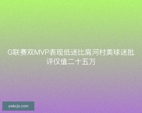 G联赛双MVP表现低迷比肩河村美球迷批评仅值二十五万 G联赛双MVP表现低迷比肩河村美球迷批评仅值二十五万