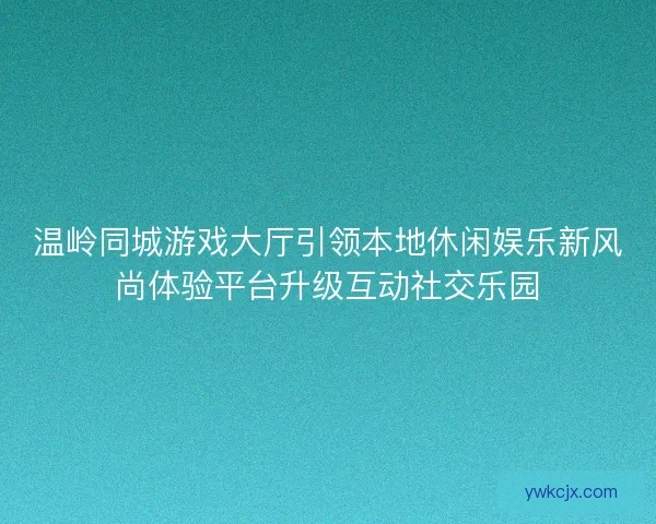 温岭同城游戏大厅引领本地休闲娱乐新风尚体验平台升级互动社交乐园 温岭同城游戏大厅引领本地休闲娱乐新风尚体验平台升级互动社交乐园