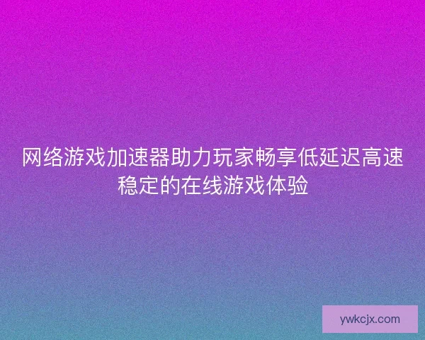 网络游戏加速器助力玩家畅享低延迟高速稳定的在线游戏体验