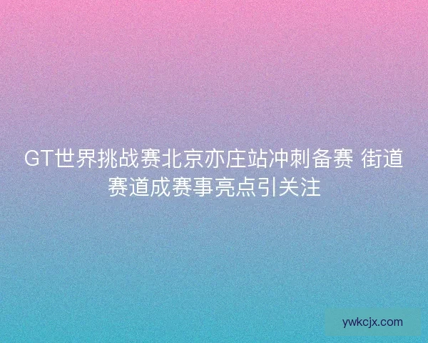 GT世界挑战赛北京亦庄站冲刺备赛 街道赛道成赛事亮点引关注