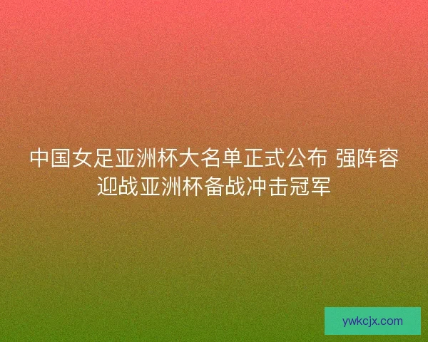 中国女足亚洲杯大名单正式公布 强阵容迎战亚洲杯备战冲击冠军