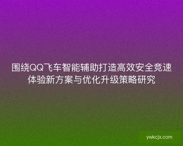 围绕QQ飞车智能辅助打造高效安全竞速体验新方案与优化升级策略研究