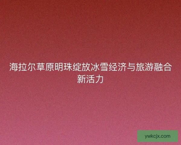 海拉尔草原明珠绽放冰雪经济与旅游融合新活力