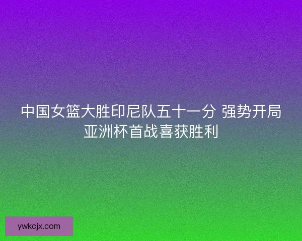 中国女篮大胜印尼队五十一分 强势开局亚洲杯首战喜获胜利 中国女篮大胜印尼队五十一分 强势开局亚洲杯首战喜获胜利