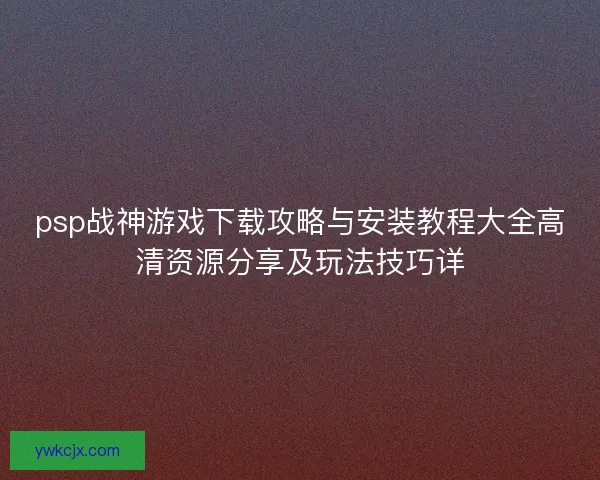 psp战神游戏下载攻略与安装教程大全高清资源分享及玩法技巧详 psp战神游戏下载攻略与安装教程大全高清资源分享及玩法技巧详