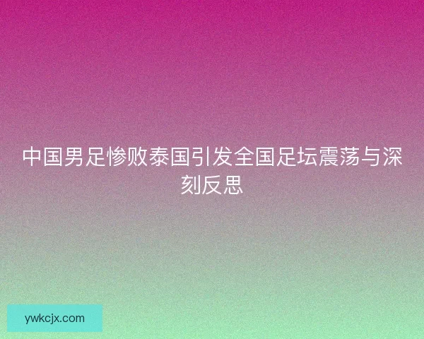 中国男足惨败泰国引发全国足坛震荡与深刻反思 中国男足惨败泰国引发全国足坛震荡与深刻反思