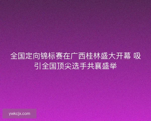 全国定向锦标赛在广西桂林盛大开幕 吸引全国顶尖选手共襄盛举 全国定向锦标赛在广西桂林盛大开幕 吸引全国顶尖选手共襄盛举