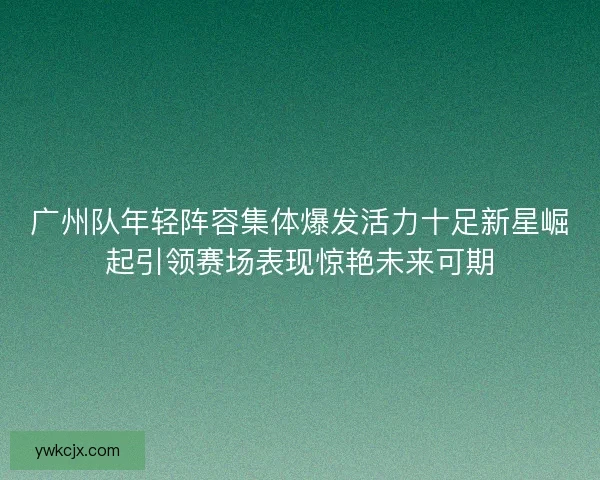 广州队年轻阵容集体爆发活力十足新星崛起引领赛场表现惊艳未来可期 广州队年轻阵容集体爆发活力十足新星崛起引领赛场表现惊艳未来可期
