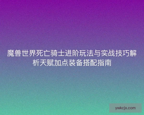 魔兽世界死亡骑士进阶玩法与实战技巧解析天赋加点装备搭配指南 魔兽世界死亡骑士进阶玩法与实战技巧解析天赋加点装备搭配指南